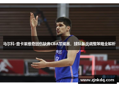 马尔科-查卡莱维奇因伤缺席CBA常规赛，球队备战调整策略全解析