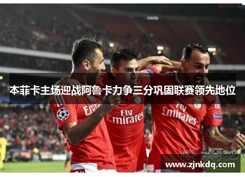 本菲卡主场迎战阿鲁卡力争三分巩固联赛领先地位