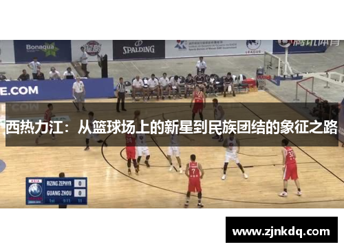 西热力江：从篮球场上的新星到民族团结的象征之路