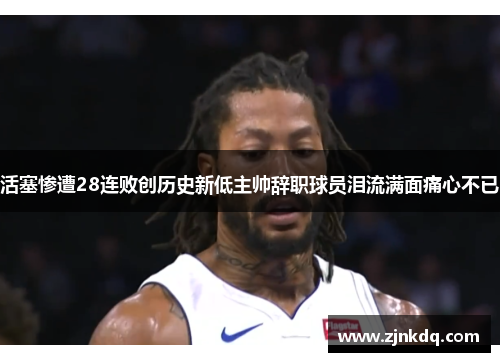 活塞惨遭28连败创历史新低主帅辞职球员泪流满面痛心不已