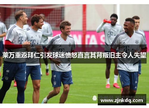 莱万重返拜仁引发球迷愤怒直言其背叛旧主令人失望